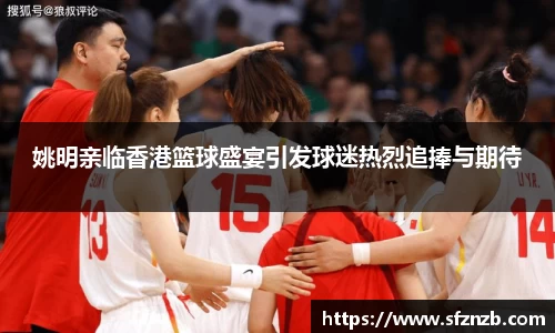 姚明亲临香港篮球盛宴引发球迷热烈追捧与期待