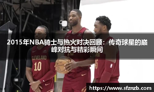 2015年NBA骑士与热火对决回顾：传奇球星的巅峰对抗与精彩瞬间